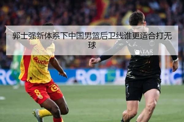 郭士强新体系下中国男篮后卫线谁更适合打无球