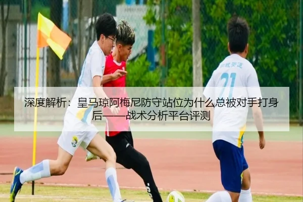 深度解析：皇马琼阿梅尼防守站位为什么总被对手打身后——战术分析平台评测